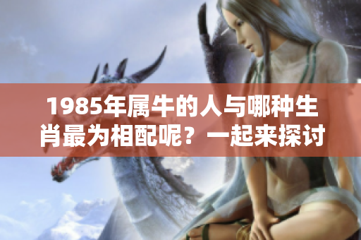 1985年属牛的人与哪种生肖最为相配呢？一起来探讨一下吧！