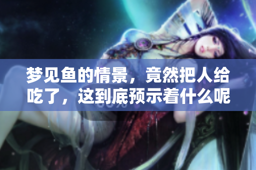 梦见鱼的情景，竟然把人给吃了，这到底预示着什么呢