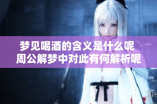 梦见喝酒的含义是什么呢 周公解梦中对此有何解析呢