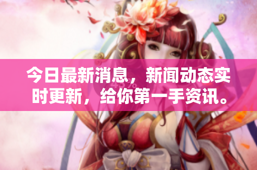今日最新消息，新闻动态实时更新，给你第一手资讯。