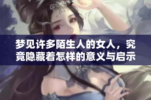 梦见许多陌生人的女人，究竟隐藏着怎样的意义与启示呢