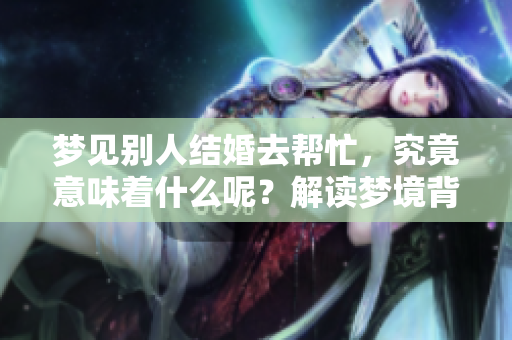 梦见别人结婚去帮忙，究竟意味着什么呢？解读梦境背后的深意！