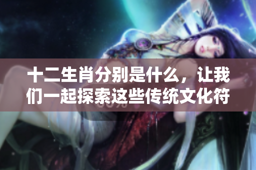 十二生肖分别是什么，让我们一起探索这些传统文化符号的意义和特点