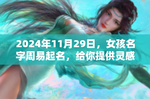 2024年11月29日，女孩名字周易起名，给你提供灵感和建议