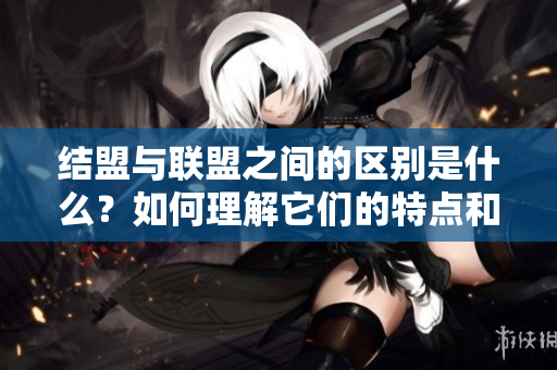结盟与联盟之间的区别是什么？如何理解它们的特点和作用？