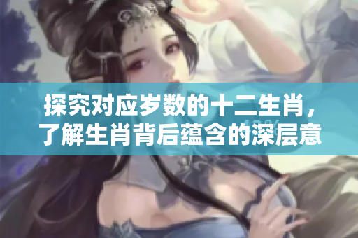 探究对应岁数的十二生肖，了解生肖背后蕴含的深层意义