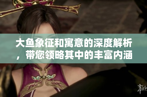 大鱼象征和寓意的深度解析，带您领略其中的丰富内涵