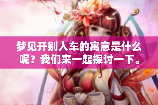 梦见开别人车的寓意是什么呢？我们来一起探讨一下。