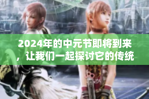 2024年的中元节即将到来，让我们一起探讨它的传统与习俗吧