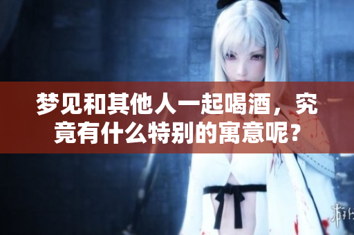 梦见和其他人一起喝酒，究竟有什么特别的寓意呢？