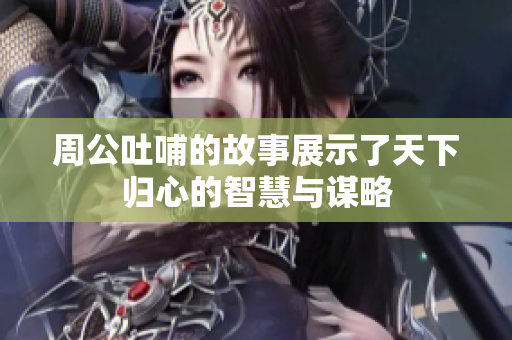 周公吐哺的故事展示了天下归心的智慧与谋略