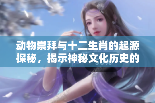 动物崇拜与十二生肖的起源探秘，揭示神秘文化历史的深远影响