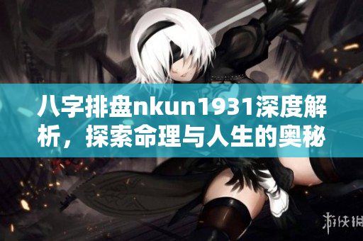 八字排盘nkun1931深度解析，探索命理与人生的奥秘