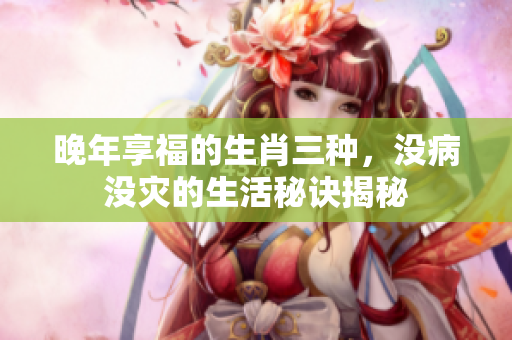 晚年享福的生肖三种，没病没灾的生活秘诀揭秘