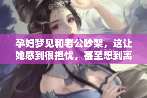 孕妇梦见和老公吵架，这让她感到很担忧，甚至想到离婚的事情。