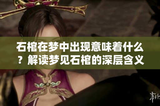 石棺在梦中出现意味着什么？解读梦见石棺的深层含义和隐喻