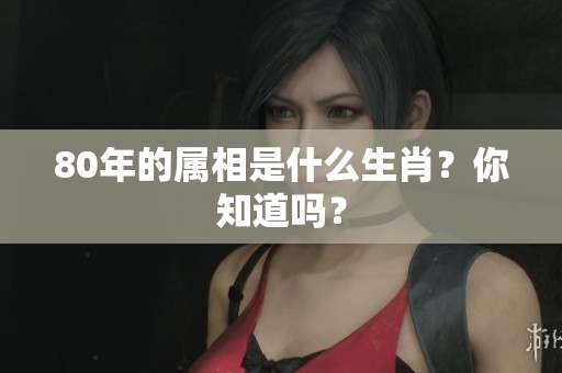 80年的属相是什么生肖？你知道吗？