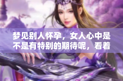 梦见别人怀孕，女人心中是不是有特别的期待呢，看着挺着大肚子的人。
