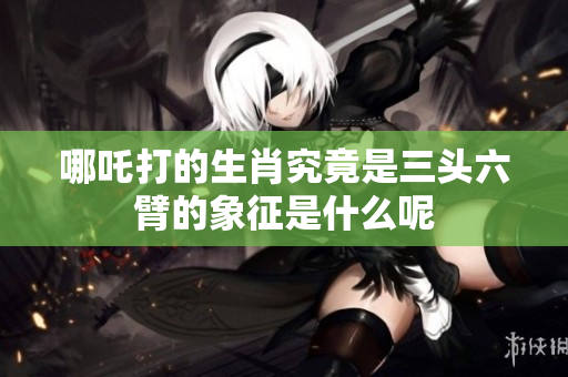 哪吒打的生肖究竟是三头六臂的象征是什么呢