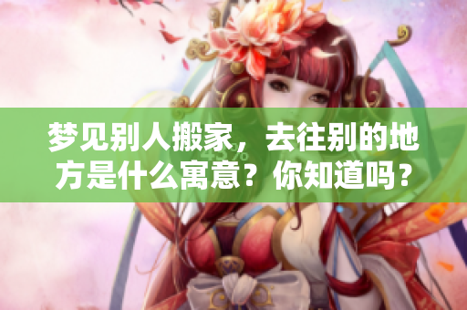 梦见别人搬家，去往别的地方是什么寓意？你知道吗？