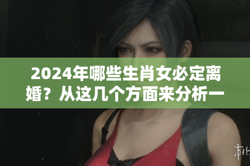 2024年哪些生肖女必定离婚？从这几个方面来分析一下吧