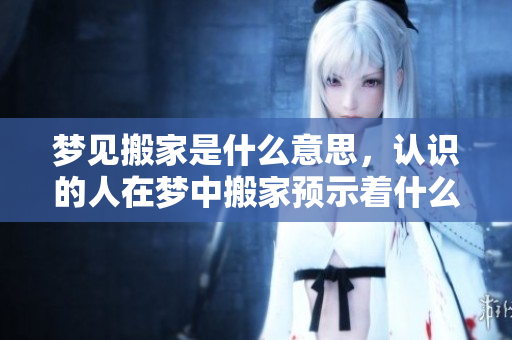梦见搬家是什么意思，认识的人在梦中搬家预示着什么呢