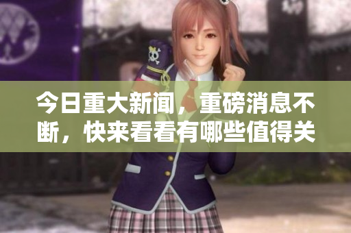 今日重大新闻，重磅消息不断，快来看看有哪些值得关注的资讯！