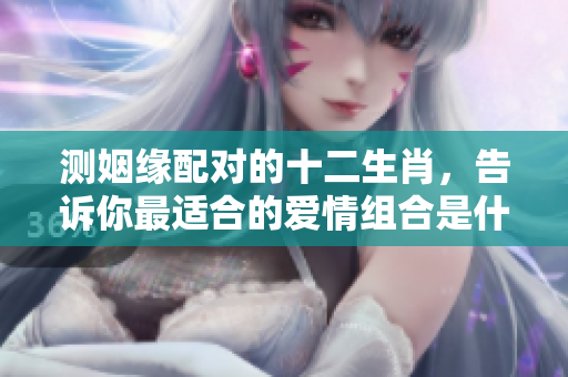 测姻缘配对的十二生肖，告诉你最适合的爱情组合是什么