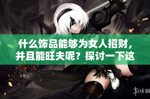 什么饰品能够为女人招财，并且能旺夫呢？探讨一下这些神奇的搭配吧！