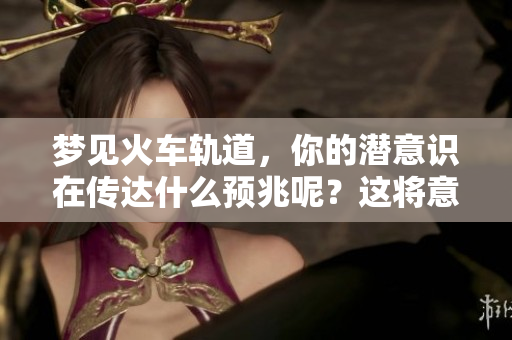 梦见火车轨道，你的潜意识在传达什么预兆呢？这将意味着未来的变化。