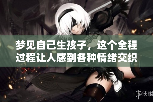 梦见自己生孩子，这个全程过程让人感到各种情绪交织的奇妙体验