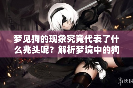 梦见狗的现象究竟代表了什么兆头呢？解析梦境中的狗寓意与象征意义