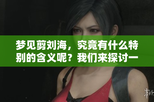 梦见剪刘海，究竟有什么特别的含义呢？我们来探讨一下这个梦境吧！
