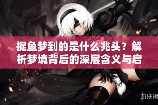 捉鱼梦到的是什么兆头？解析梦境背后的深层含义与启示