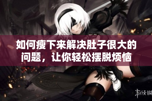 如何瘦下来解决肚子很大的问题，让你轻松摆脱烦恼