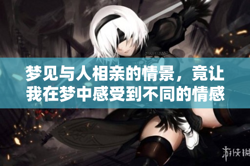 梦见与人相亲的情景，竟让我在梦中感受到不同的情感体验