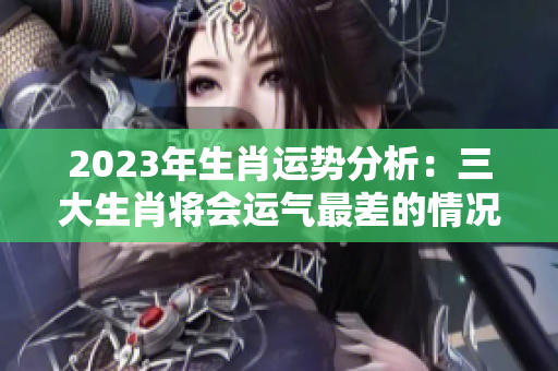 2023年生肖运势分析：三大生肖将会运气最差的情况是什么