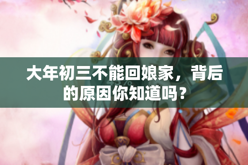 大年初三不能回娘家，背后的原因你知道吗？