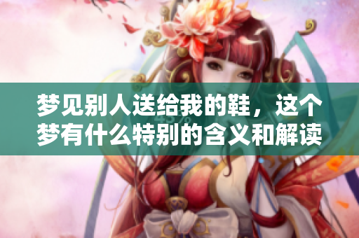 梦见别人送给我的鞋，这个梦有什么特别的含义和解读呢