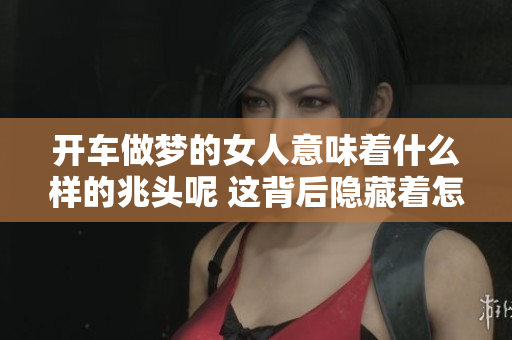 开车做梦的女人意味着什么样的兆头呢 这背后隐藏着怎样的深意呢