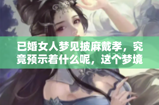 已婚女人梦见披麻戴孝，究竟预示着什么呢，这个梦境很有意义。
