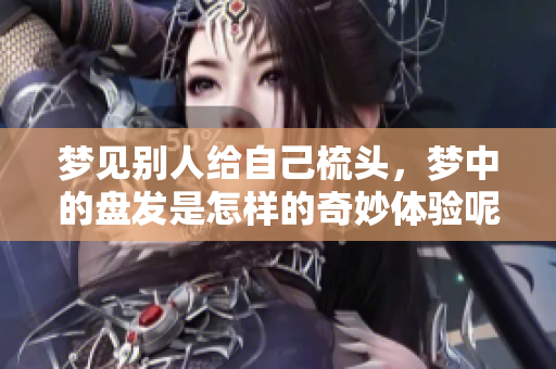 梦见别人给自己梳头，梦中的盘发是怎样的奇妙体验呢