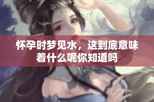 怀孕时梦见水，这到底意味着什么呢你知道吗