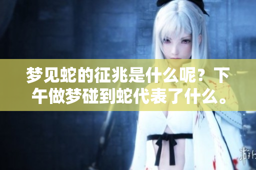 梦见蛇的征兆是什么呢？下午做梦碰到蛇代表了什么。