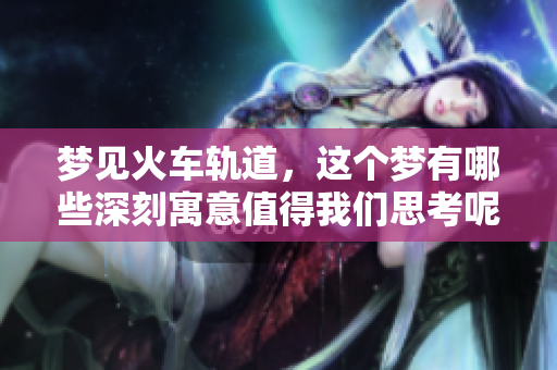 梦见火车轨道，这个梦有哪些深刻寓意值得我们思考呢