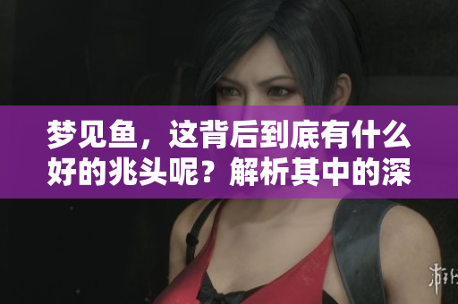 梦见鱼，这背后到底有什么好的兆头呢？解析其中的深意与象征。
