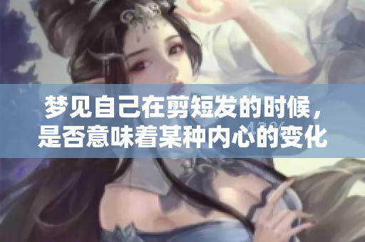 梦见自己在剪短发的时候，是否意味着某种内心的变化呢