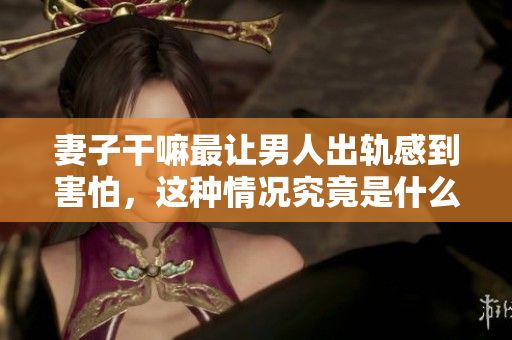 妻子干嘛最让男人出轨感到害怕，这种情况究竟是什么呢