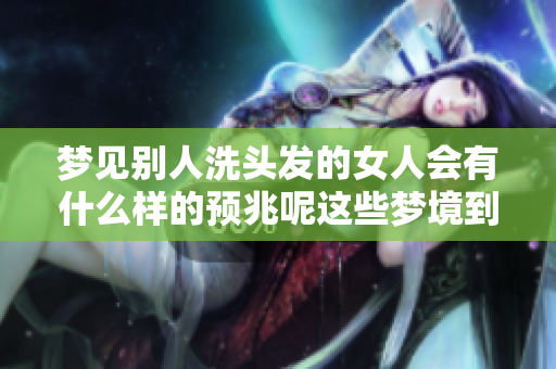 梦见别人洗头发的女人会有什么样的预兆呢这些梦境到底意味着什么呢
