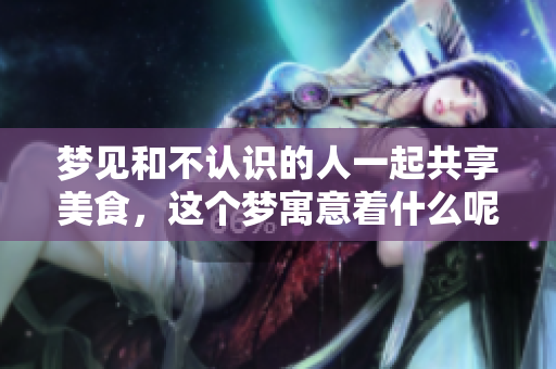梦见和不认识的人一起共享美食，这个梦寓意着什么呢
